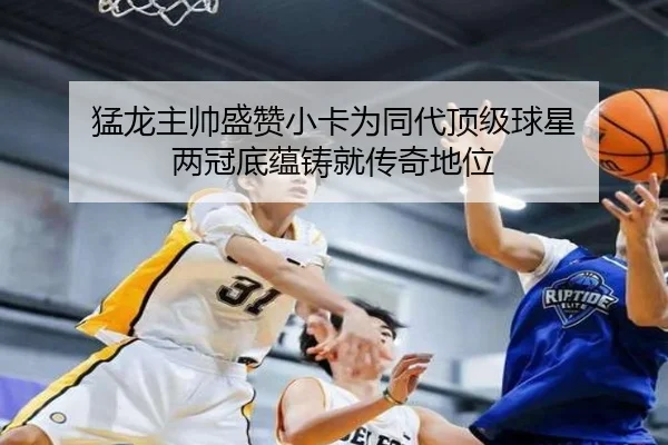 猛龙主帅盛赞小卡为同代顶级球星 两冠底蕴铸就传奇地位